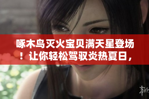 啄木鸟灭火宝贝满天星登场！让你轻松驾驭炎热夏日，关爱您的安全！