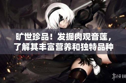 旷世珍品！发掘肉观音莲，了解其丰富营养和独特品种的历史。