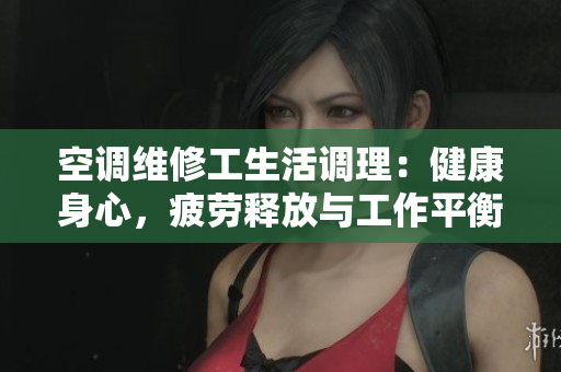 空调维修工生活调理：健康身心，疲劳释放与工作平衡