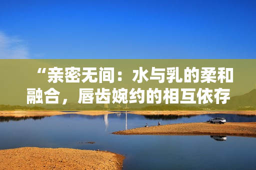 “亲密无间：水与乳的柔和融合，唇齿婉约的相互依存”