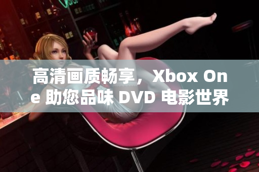 高清画质畅享，Xbox One 助您品味 DVD 电影世界