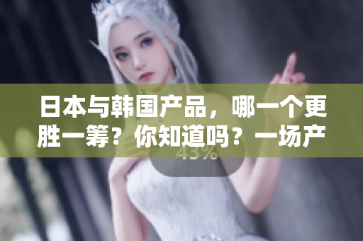 日本与韩国产品，哪一个更胜一筹？你知道吗？一场产品之战。
