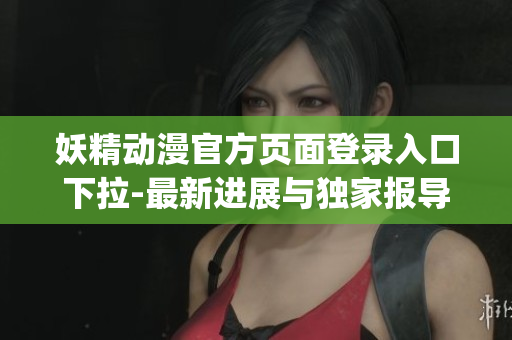 妖精动漫官方页面登录入口下拉-最新进展与独家报导(1)