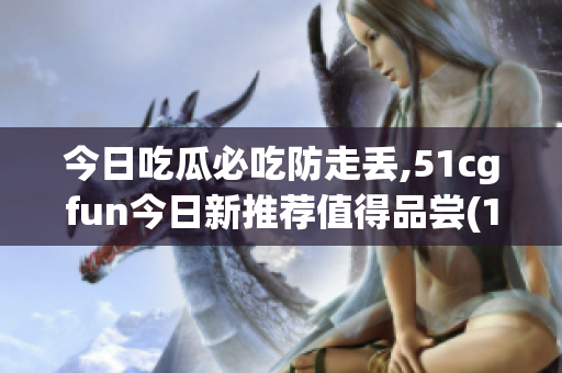 今日吃瓜必吃防走丢,51cgfun今日新推荐值得品尝(1)