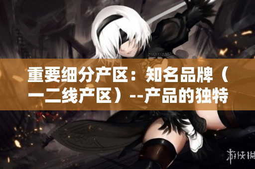 重要细分产区：知名品牌（一二线产区）--产品的独特性及价格差异