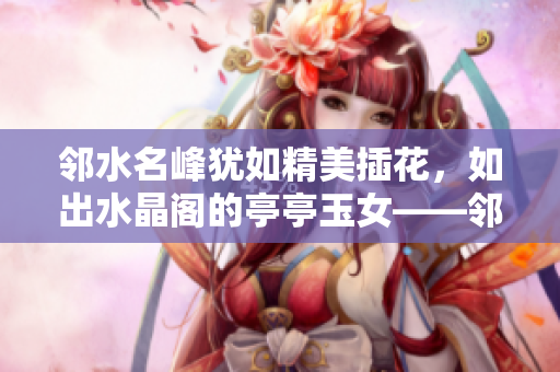 邻水名峰犹如精美插花，如出水晶阁的亭亭玉女——邻水插花峰美景新发现