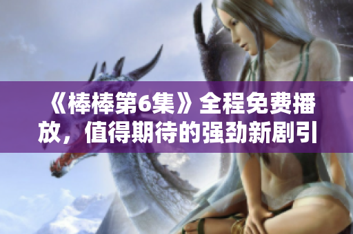 《棒棒第6集》全程免费播放，值得期待的强劲新剧引爆爽快动作！