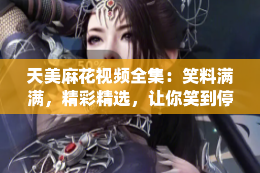 天美麻花视频全集：笑料满满，精彩精选，让你笑到停不下来(1)