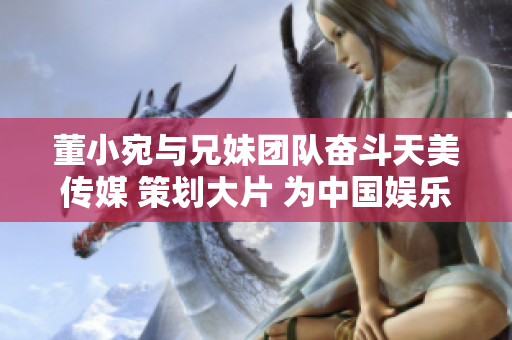 董小宛与兄妹团队奋斗天美传媒 策划大片 为中国娱乐圈添新姿