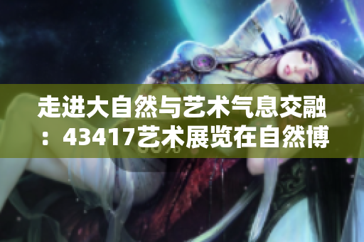 走进大自然与艺术气息交融：43417艺术展览在自然博物馆盛大开展