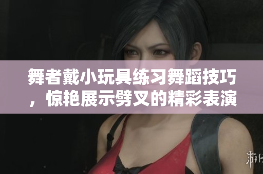 舞者戴小玩具练习舞蹈技巧，惊艳展示劈叉的精彩表演
