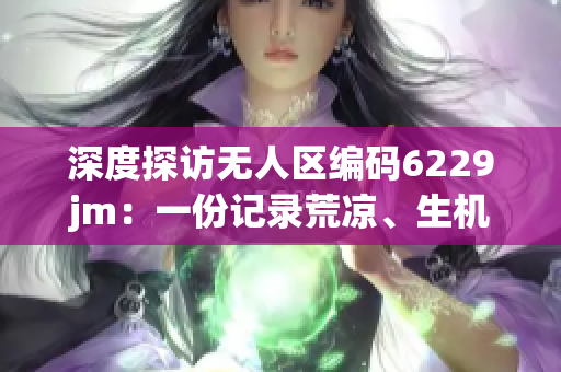 深度探访无人区编码6229jm：一份记录荒凉、生机与希望的见闻