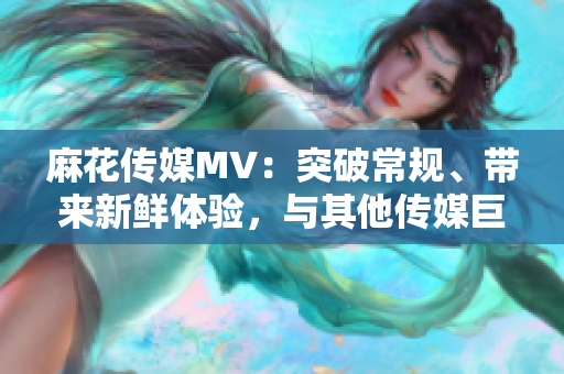 麻花传媒MV：突破常规、带来新鲜体验，与其他传媒巨头不同！