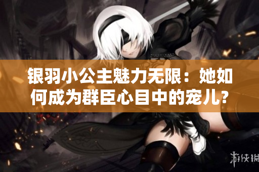 银羽小公主魅力无限：她如何成为群臣心目中的宠儿？