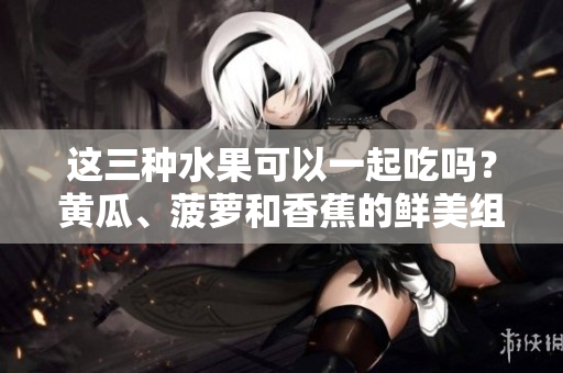 这三种水果可以一起吃吗？黄瓜、菠萝和香蕉的鲜美组合！