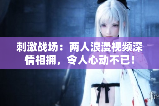 刺激战场：两人浪漫视频深情相拥，令人心动不已！