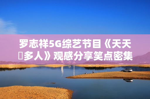 罗志祥5G综艺节目《天天奭多人》观感分享笑点密集俘获心碎少女们