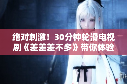 绝对刺激！30分钟轮滑电视剧《差差差不多》带你体验极限刺激