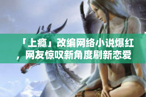 「上瘾」改编网络小说爆红，网友惊叹新角度刷新恋爱剧套路！