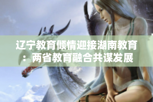 辽宁教育倾情迎接湖南教育：两省教育融合共谋发展