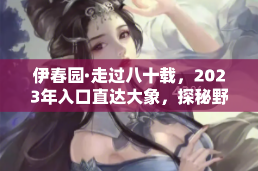 伊春园·走过八十载，2023年入口直达大象，探秘野生动物王国！