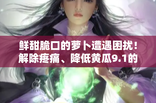 鲜甜脆口的萝卜遭遇困扰！解除疼痛、降低黄瓜9.1的方法大揭秘！