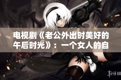 电视剧《老公外出时美好的午后时光》：一个女人的自我修养与解放