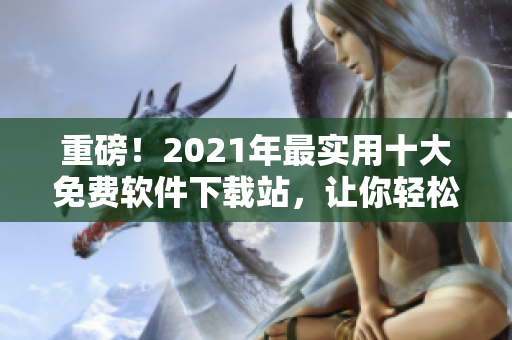 重磅！2021年最实用十大免费软件下载站，让你轻松获取各类应用！
