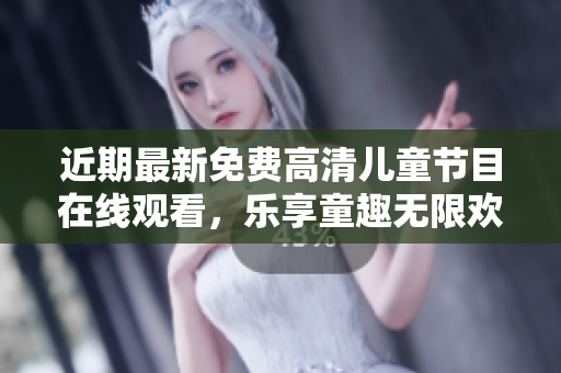 近期最新免费高清儿童节目在线观看，乐享童趣无限欢乐