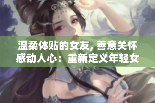 温柔体贴的女友, 善意关怀感动人心：重新定义年轻女性的善良之道
