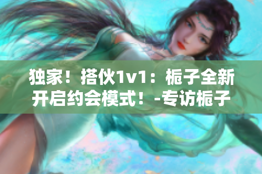 独家！搭伙1v1：栀子全新开启约会模式！-专访栀子