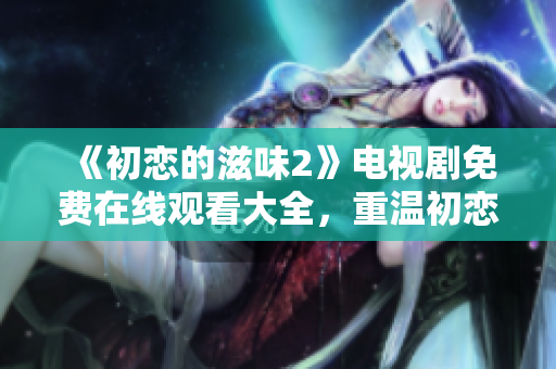 《初恋的滋味2》电视剧免费在线观看大全，重温初恋纯爱青涩情怀
