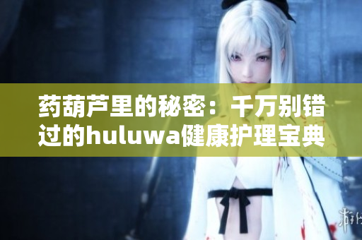 药葫芦里的秘密：千万别错过的huluwa健康护理宝典