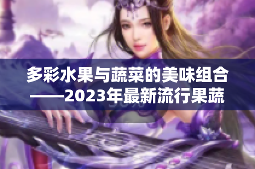 多彩水果与蔬菜的美味组合——2023年最新流行果蔬配对推荐