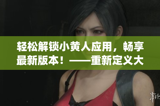 轻松解锁小黄人应用，畅享最新版本！——重新定义大众娱乐方式(1)