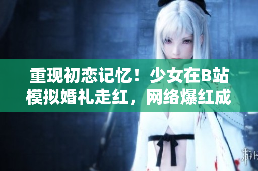 重现初恋记忆！少女在B站模拟婚礼走红，网络爆红成素人选手