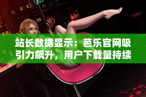 站长数据显示：芭乐官网吸引力飙升，用户下载量持续增长