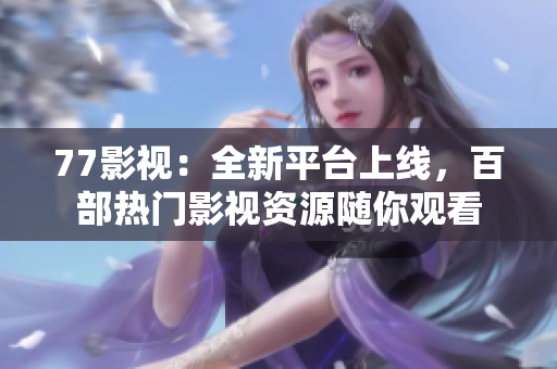 77影视：全新平台上线，百部热门影视资源随你观看