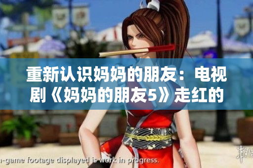 重新认识妈妈的朋友：电视剧《妈妈的朋友5》走红的背后！