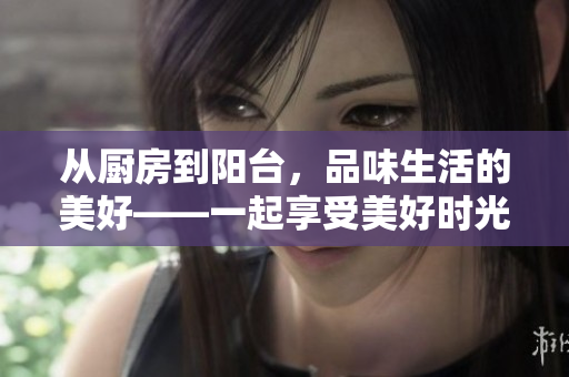 从厨房到阳台，品味生活的美好——一起享受美好时光