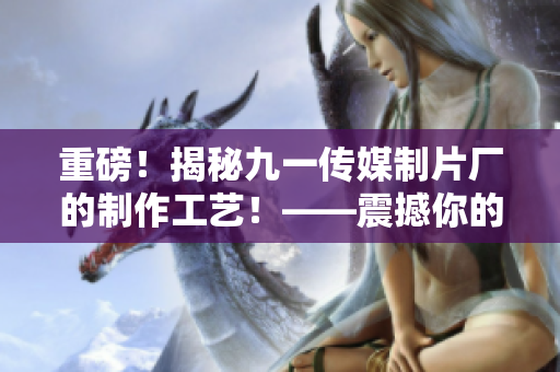 重磅！揭秘九一传媒制片厂的制作工艺！——震撼你的视听新境界