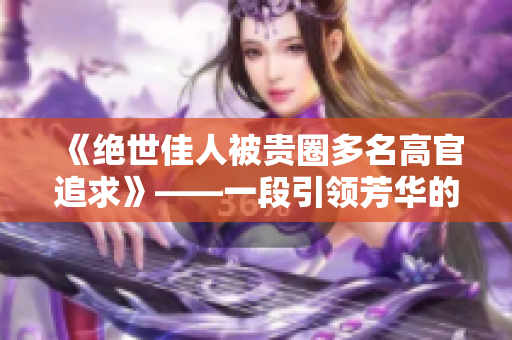 《绝世佳人被贵圈多名高官追求》——一段引领芳华的传奇爱情故事
