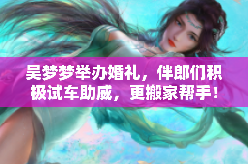 吴梦梦举办婚礼，伴郎们积极试车助威，更搬家帮手！