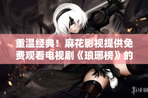 重温经典！麻花影视提供免费观看电视剧《琅琊榜》的机会