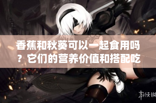 香蕉和秋葵可以一起食用吗？它们的营养价值和搭配吃法你了解吗？(1)
