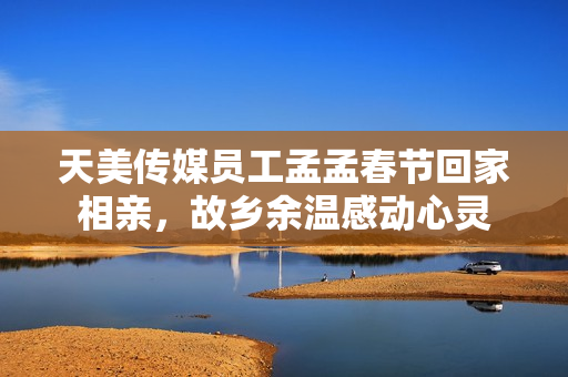 天美传媒员工孟孟春节回家相亲，故乡余温感动心灵