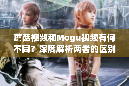 蘑菇视频和Mogu视频有何不同？深度解析两者的区别