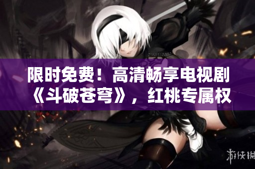 限时免费！高清畅享电视剧《斗破苍穹》，红桃专属权益精彩观看！