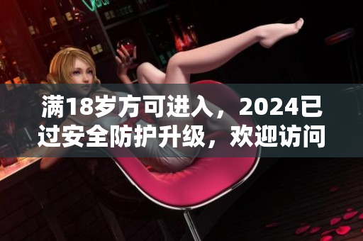 满18岁方可进入，2024已过安全防护升级，欢迎访问。