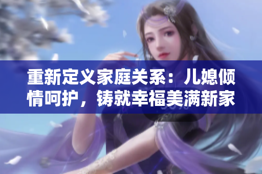 重新定义家庭关系：儿媳倾情呵护，铸就幸福美满新家庭
